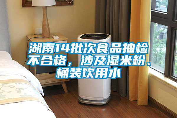 湖南14批次食品抽檢不合格，涉及濕米粉、桶裝飲用水